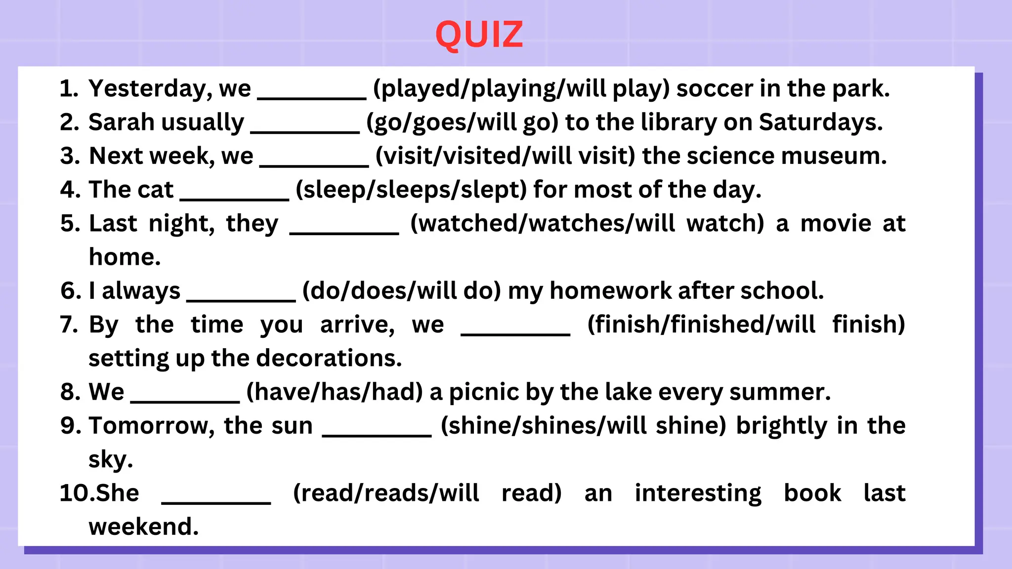QUIZ
1. Yesterday, we __________ (played/playing/will play) soccer in the park.
2. Sarah usually __________ (go/goes/will go) to the library on Saturdays.
3. Next week, we __________ (visit/visited/will visit) the science museum.
4. The cat __________ (sleep/sleeps/slept) for most of the day.
5. Last night, they __________ (watched/watches/will watch) a movie at
home.
6. I always __________ (do/does/will do) my homework after school.
7. By the time you arrive, we __________ (finish/finished/will finish)
setting up the decorations.
8. We __________ (have/has/had) a picnic by the lake every summer.
9. Tomorrow, the sun __________ (shine/shines/will shine) brightly in the
sky.
10.She __________ (read/reads/will read) an interesting book last
weekend.
 