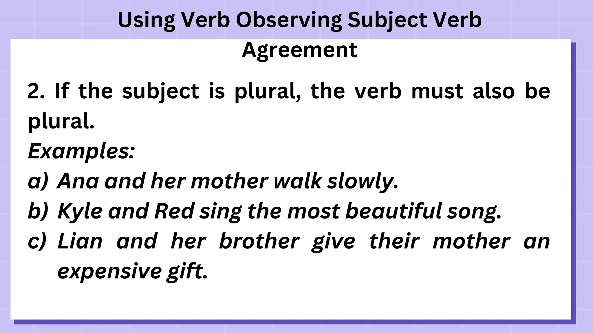 Using Verb Observing Subject Verb
Agreement
2. If the subject is plural, the verb must also be
plural.
Examples:
a) Ana and her mother walk slowly.
b) Kyle and Red sing the most beautiful song.
c) Lian and her brother give their mother an
expensive gift.
 