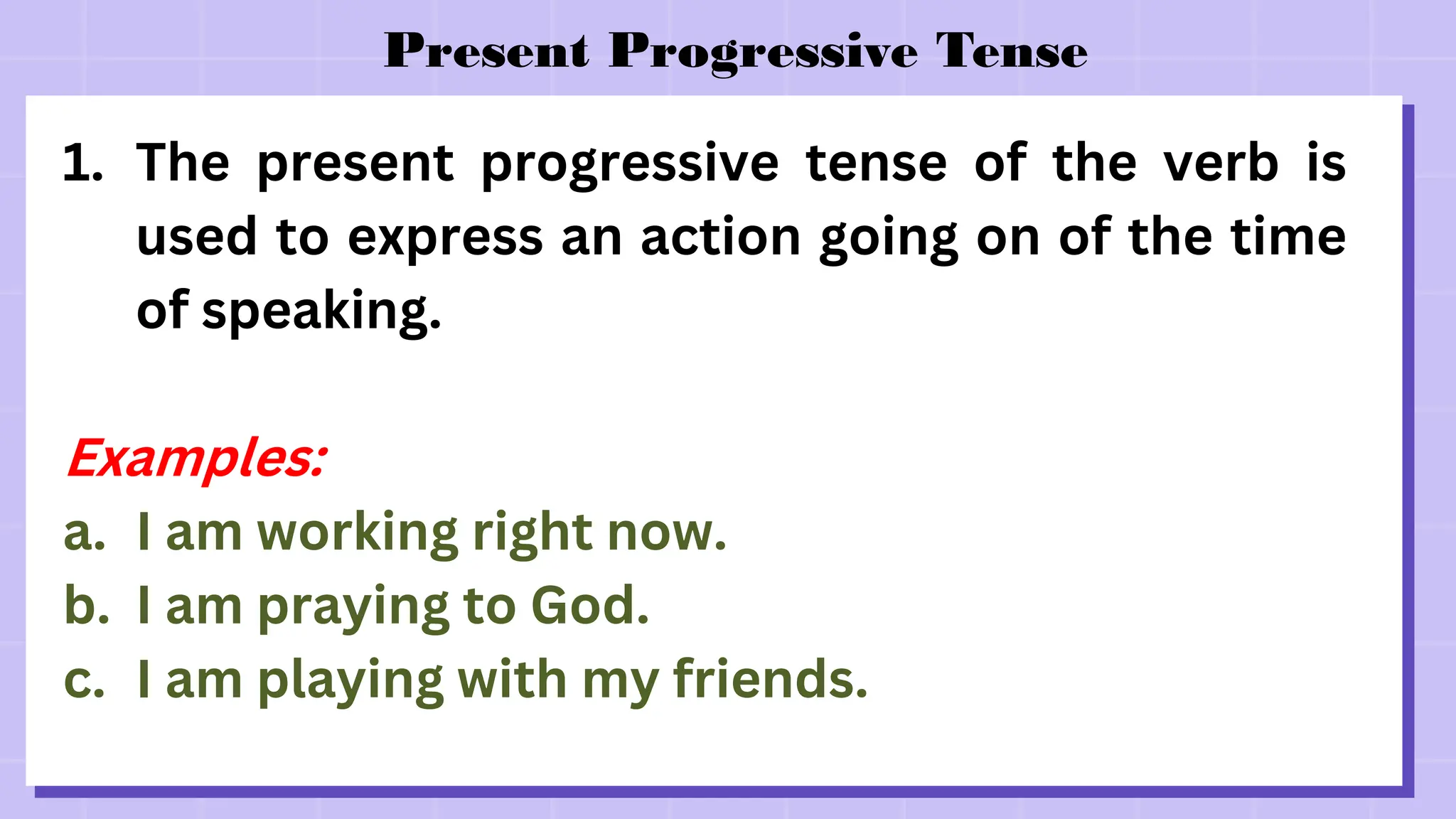 Present Progressive Tense
1. The present progressive tense of the verb is
used to express an action going on of the time
of speaking.
Examples:
a. I am working right now.
b. I am praying to God.
c. I am playing with my friends.
 