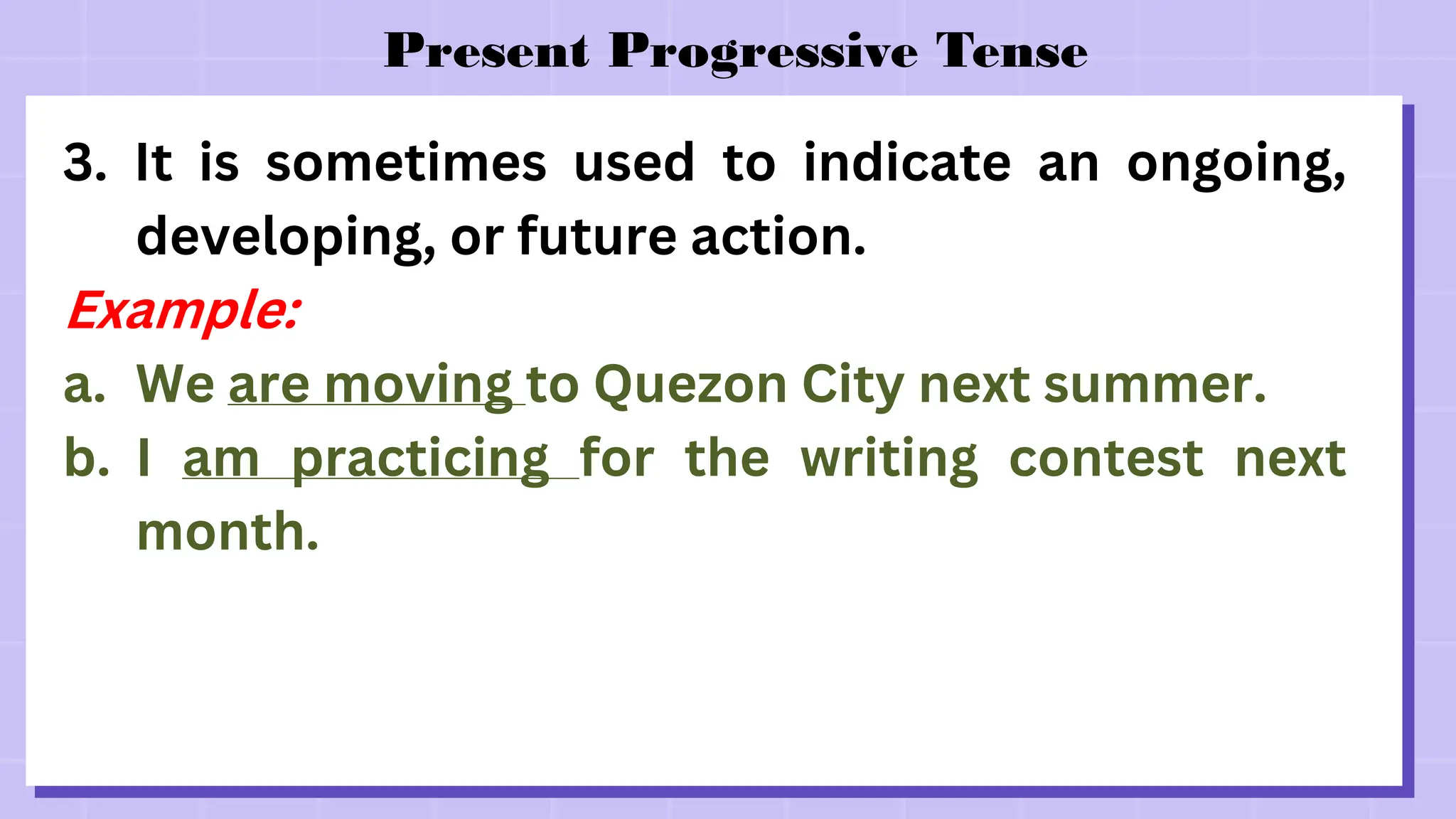 Present Progressive Tense
3. It is sometimes used to indicate an ongoing,
developing, or future action.
Example:
a. We are moving to Quezon City next summer.
b. I am practicing for the writing contest next
month.
 