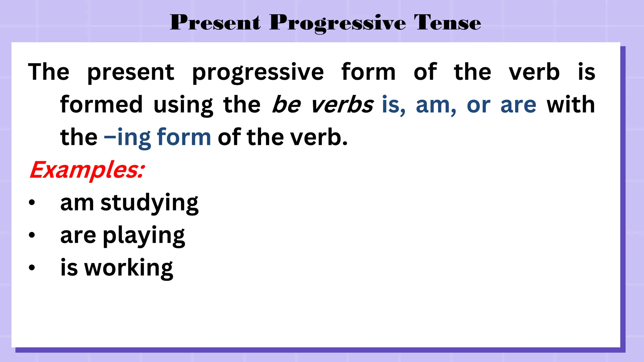 Present Progressive Tense
The present progressive form of the verb is
formed using the be verbs is, am, or are with
the –ing form of the verb.
Examples:
• am studying
• are playing
• is working
 