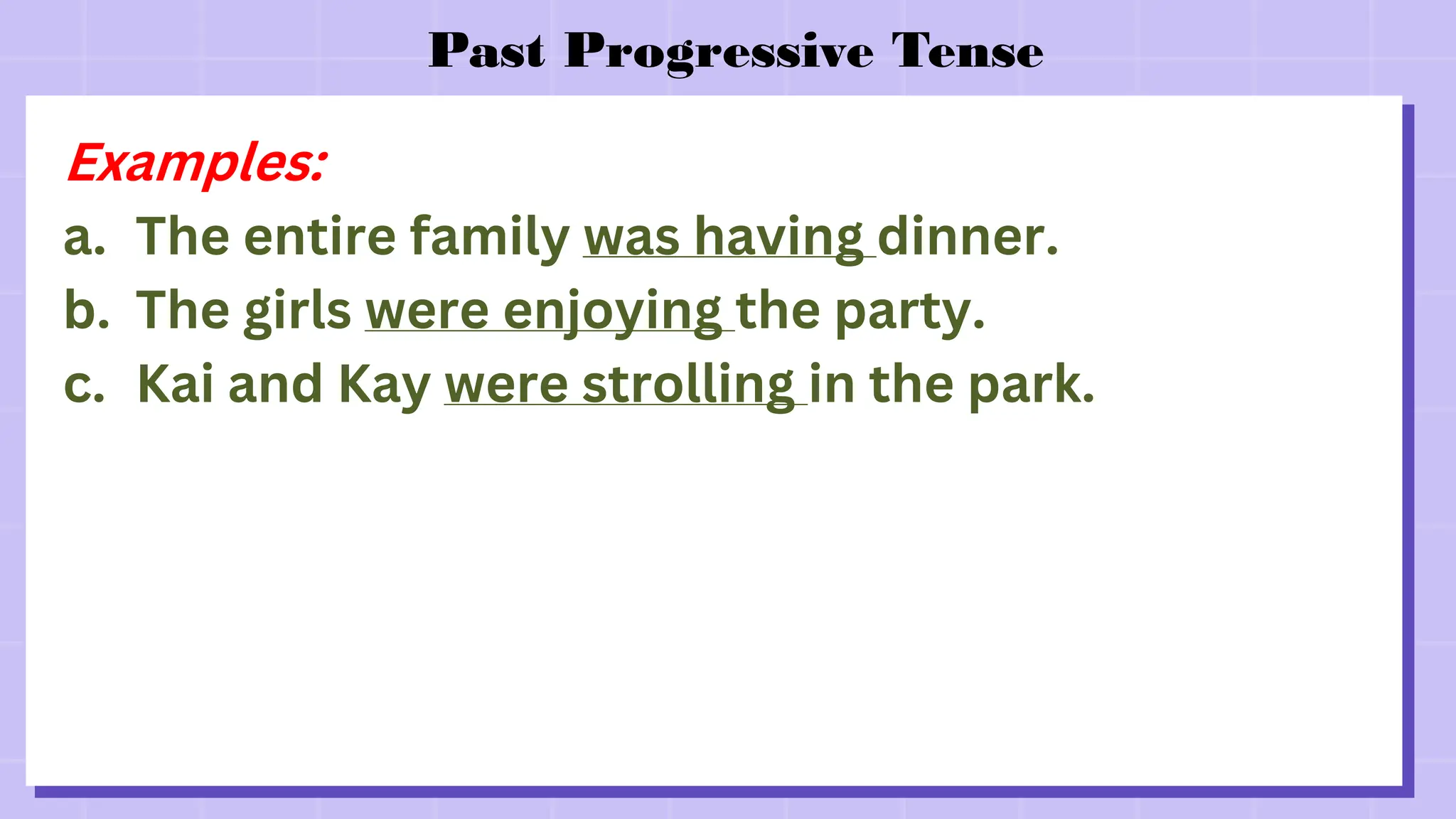 Past Progressive Tense
Examples:
a. The entire family was having dinner.
b. The girls were enjoying the party.
c. Kai and Kay were strolling in the park.
 