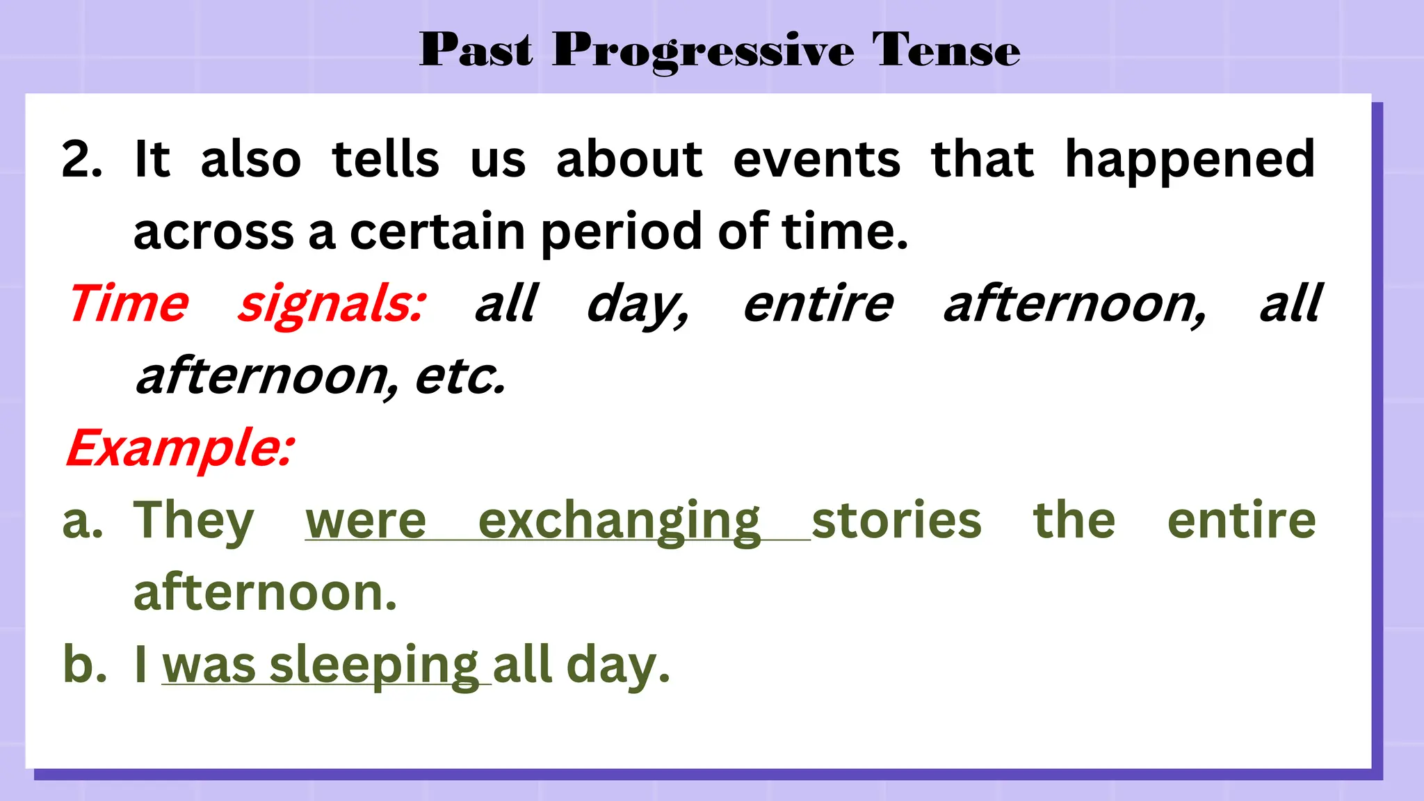 Past Progressive Tense
2. It also tells us about events that happened
across a certain period of time.
Time signals: all day, entire afternoon, all
afternoon, etc.
Example:
a. They were exchanging stories the entire
afternoon.
b. I was sleeping all day.
 