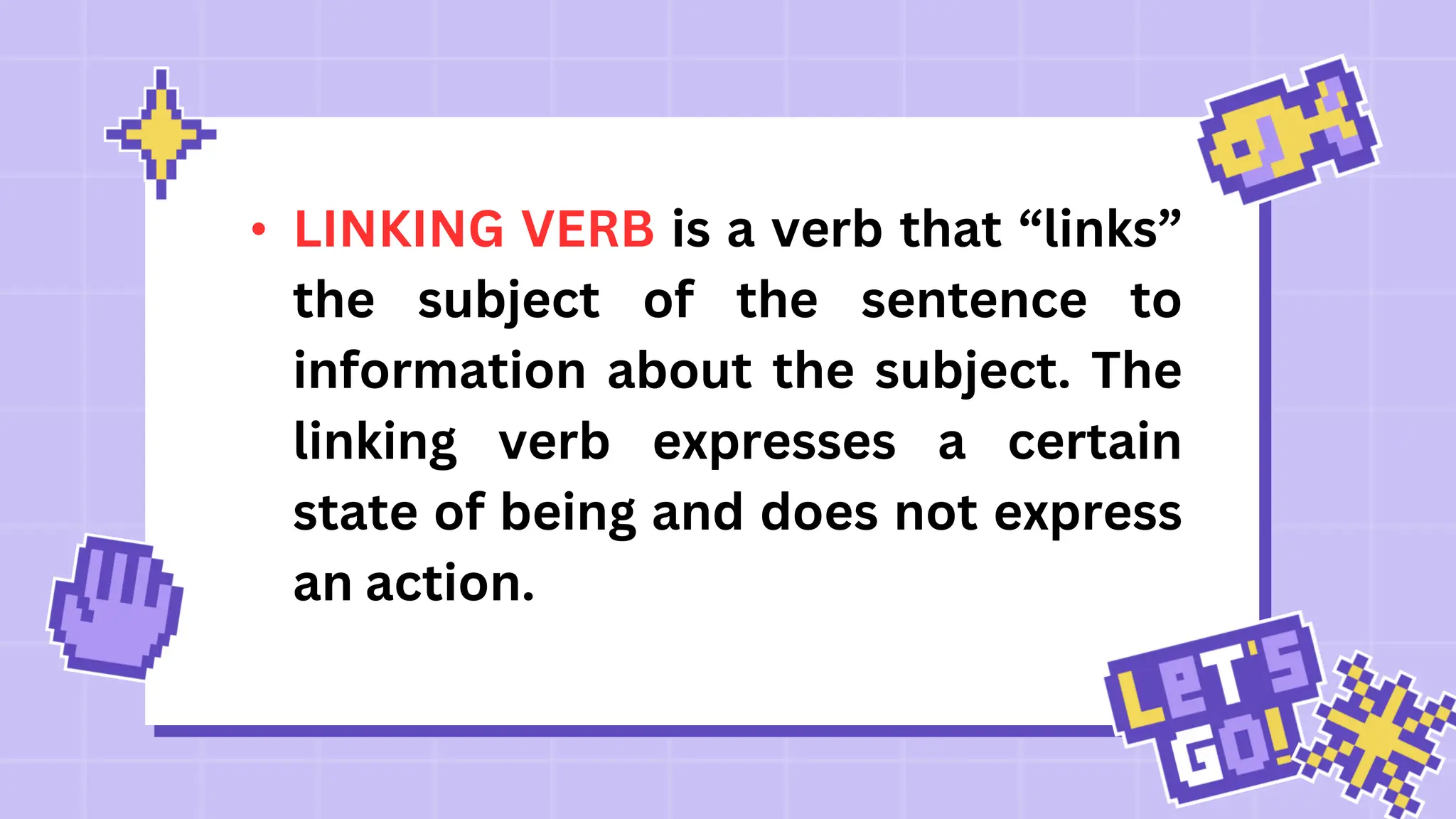 • LINKING VERB is a verb that “links”
the subject of the sentence to
information about the subject. The
linking verb expresses a certain
state of being and does not express
an action.
 