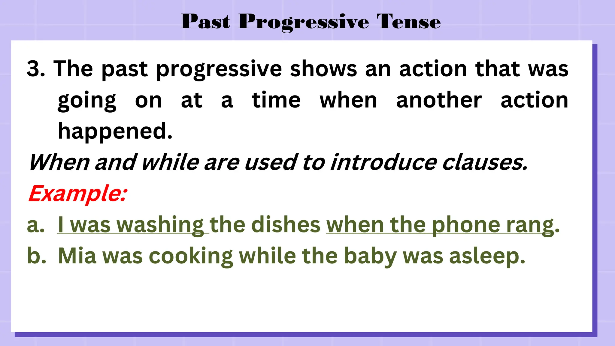 Past Progressive Tense
3. The past progressive shows an action that was
going on at a time when another action
happened.
When and while are used to introduce clauses.
Example:
a. I was washing the dishes when the phone rang.
b. Mia was cooking while the baby was asleep.
 