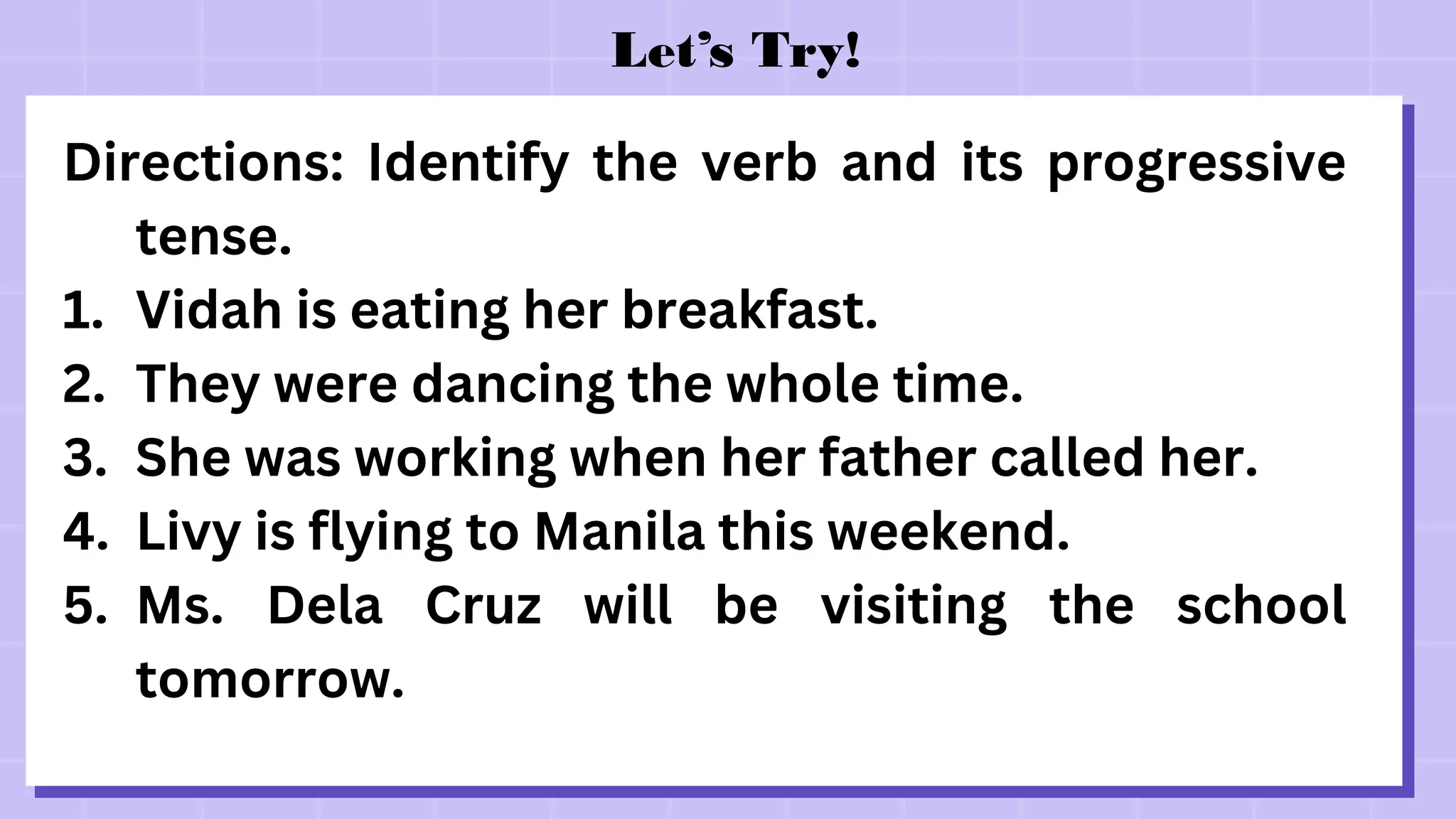 Let’s Try!
Directions: Identify the verb and its progressive
tense.
1. Vidah is eating her breakfast.
2. They were dancing the whole time.
3. She was working when her father called her.
4. Livy is flying to Manila this weekend.
5. Ms. Dela Cruz will be visiting the school
tomorrow.
 