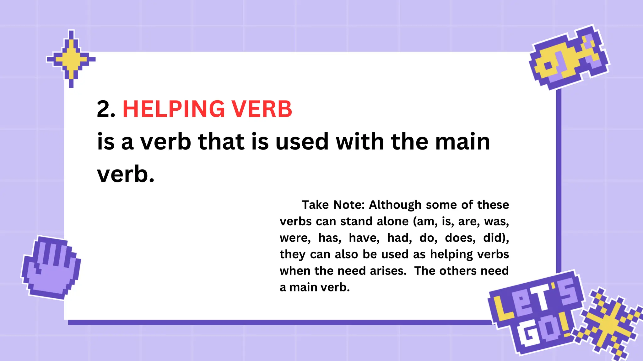 2. HELPING VERB
is a verb that is used with the main
verb.
Take Note: Although some of these
verbs can stand alone (am, is, are, was,
were, has, have, had, do, does, did),
they can also be used as helping verbs
when the need arises. The others need
a main verb.
 