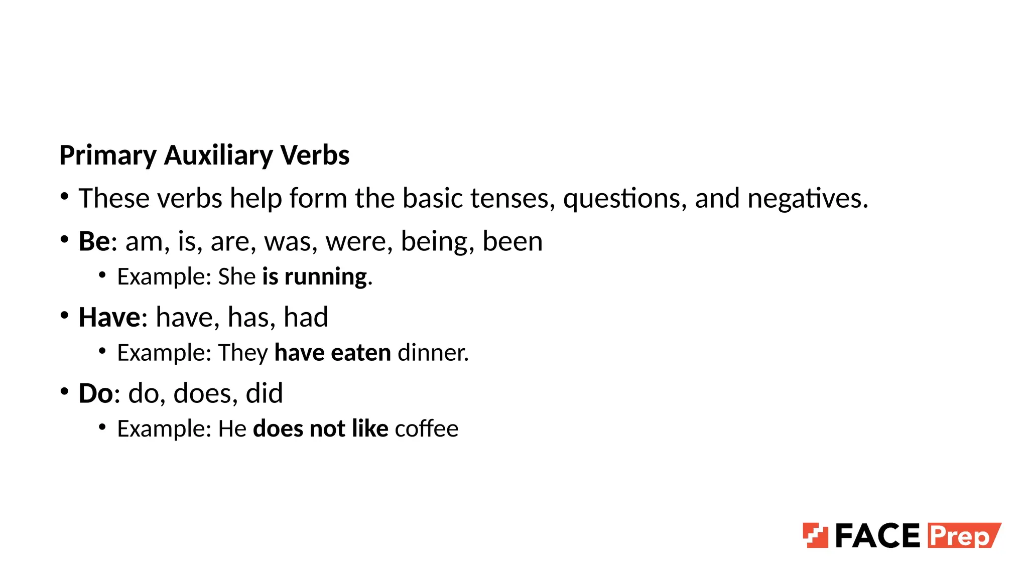 Primary Auxiliary Verbs
• These verbs help form the basic tenses, questions, and negatives.
• Be: am, is, are, was, were, being, been
• Example: She is running.
• Have: have, has, had
• Example: They have eaten dinner.
• Do: do, does, did
• Example: He does not like coffee
 