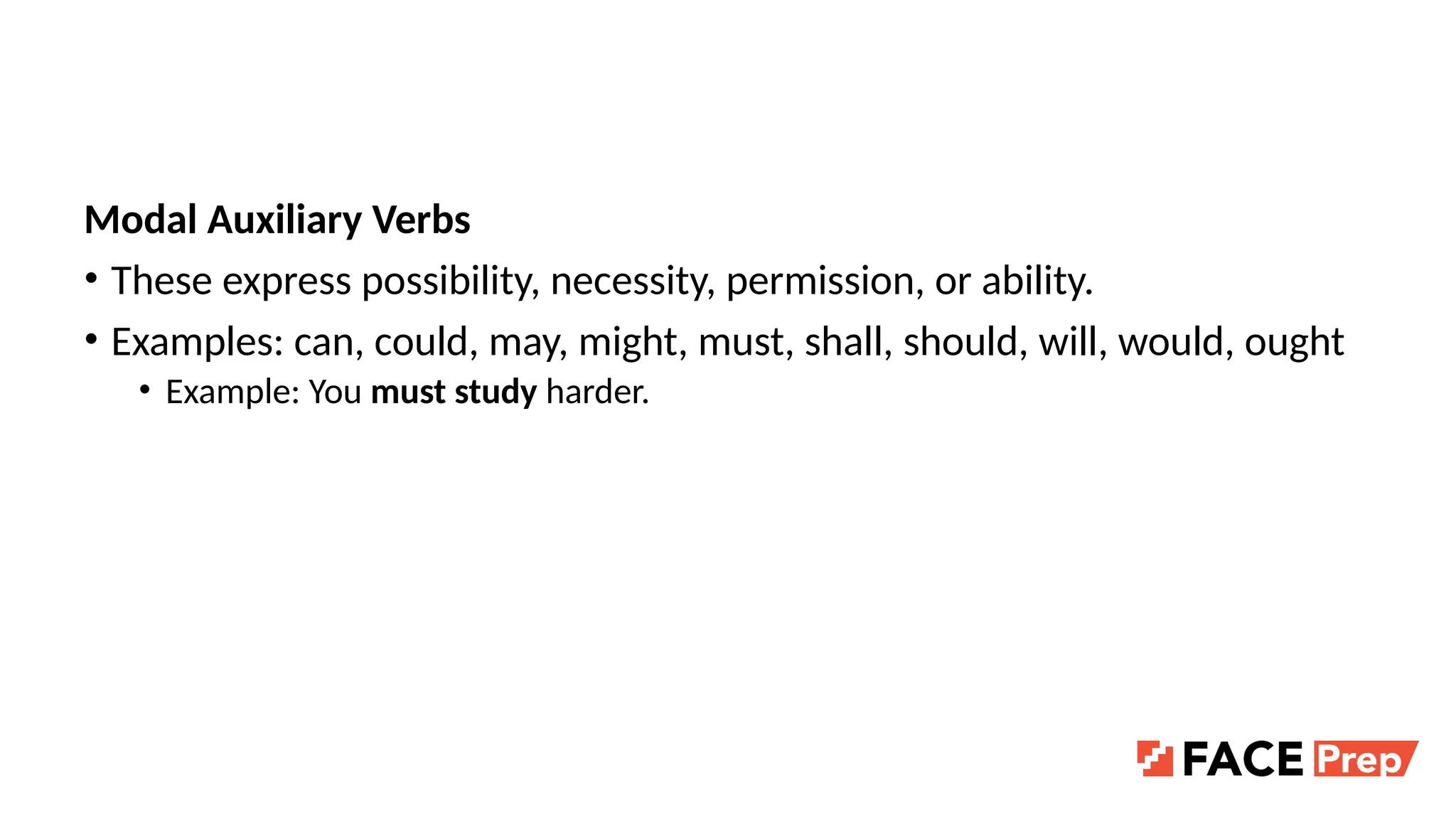 Modal Auxiliary Verbs
• These express possibility, necessity, permission, or ability.
• Examples: can, could, may, might, must, shall, should, will, would, ought
• Example: You must study harder.
 