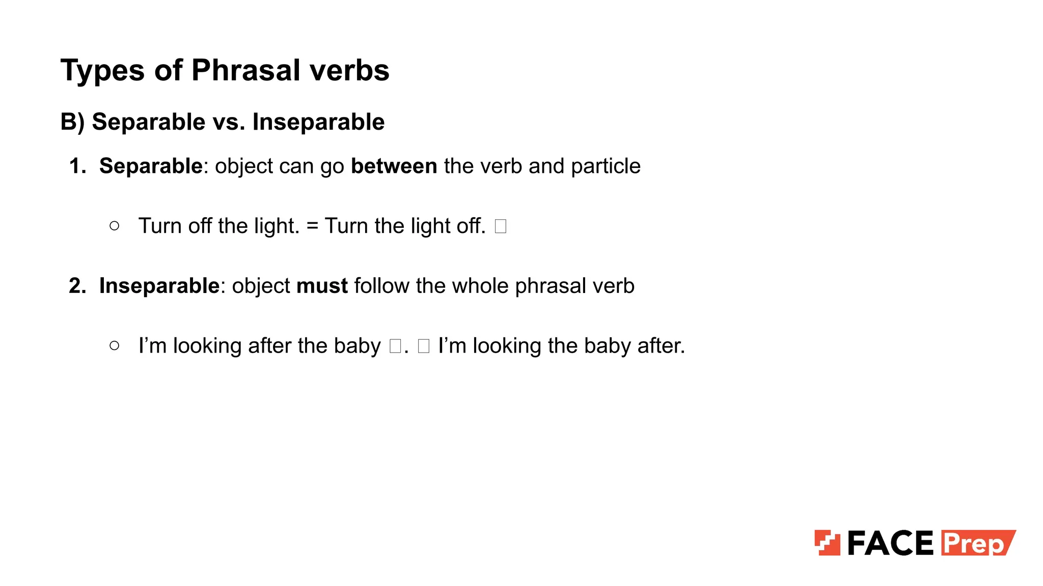 Types of Phrasal verbs
B) Separable vs. Inseparable
1. Separable: object can go between the verb and particle
○ Turn off the light. = Turn the light off. ✅
2. Inseparable: object must follow the whole phrasal verb
○ I’m looking after the baby ✅. ❌ I’m looking the baby after.
 