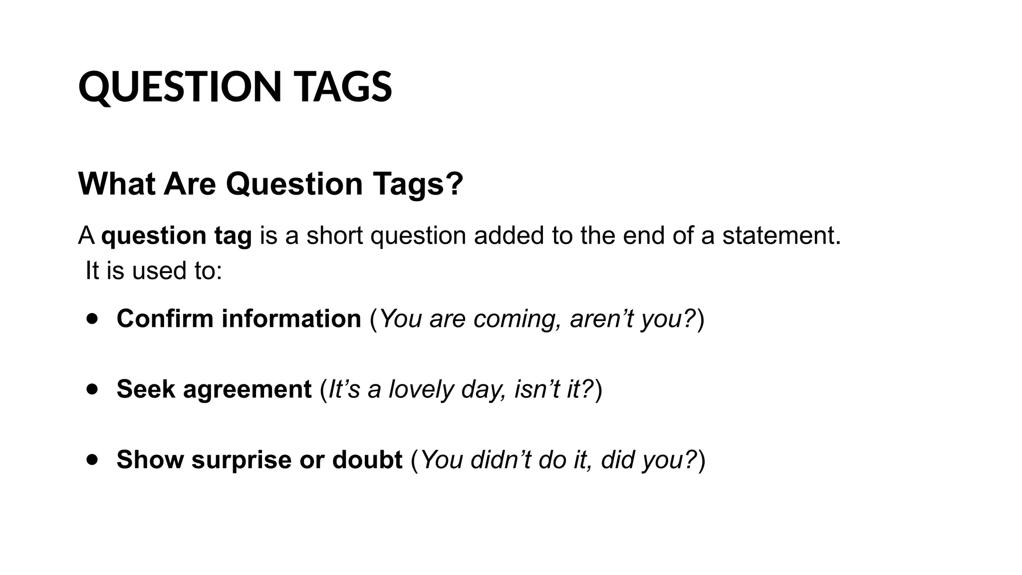 QUESTION TAGS
What Are Question Tags?
A question tag is a short question added to the end of a statement.
It is used to:
● Confirm information (You are coming, aren’t you?)
● Seek agreement (It’s a lovely day, isn’t it?)
● Show surprise or doubt (You didn’t do it, did you?)
 