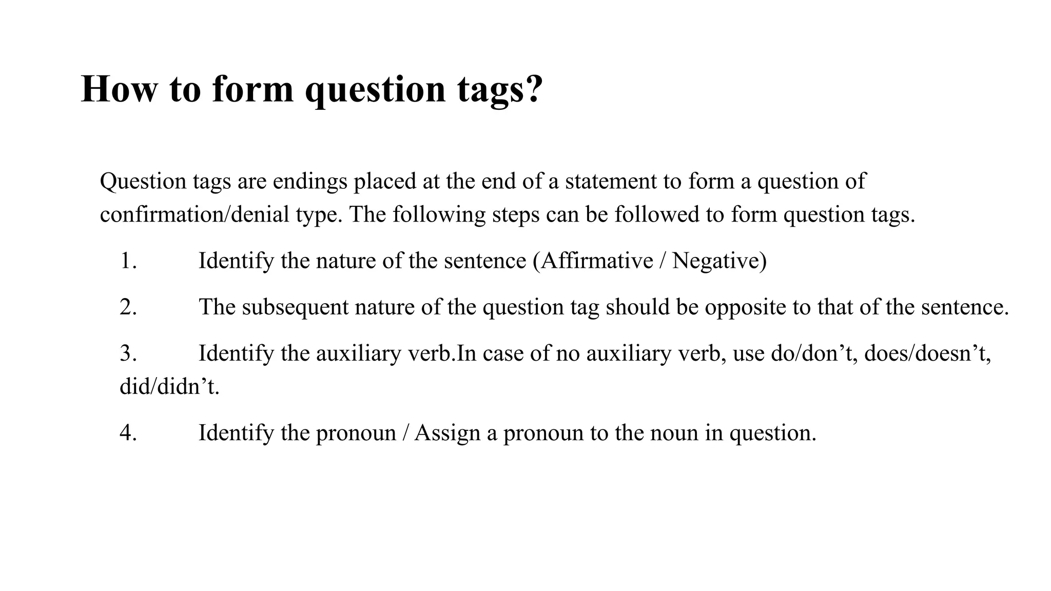 How to form question tags?
Question tags are endings placed at the end of a statement to form a question of
confirmation/denial type. The following steps can be followed to form question tags.
1. Identify the nature of the sentence (Affirmative / Negative)
2. The subsequent nature of the question tag should be opposite to that of the sentence.
3. Identify the auxiliary verb.In case of no auxiliary verb, use do/don’t, does/doesn’t,
did/didn’t.
4. Identify the pronoun / Assign a pronoun to the noun in question.
 