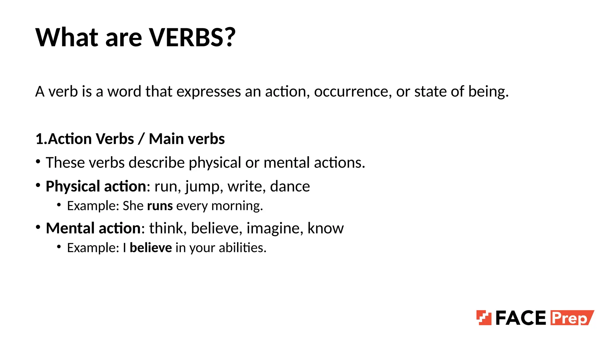 What are VERBS?
A verb is a word that expresses an action, occurrence, or state of being.
1.Action Verbs / Main verbs
• These verbs describe physical or mental actions.
• Physical action: run, jump, write, dance
• Example: She runs every morning.
• Mental action: think, believe, imagine, know
• Example: I believe in your abilities.
 