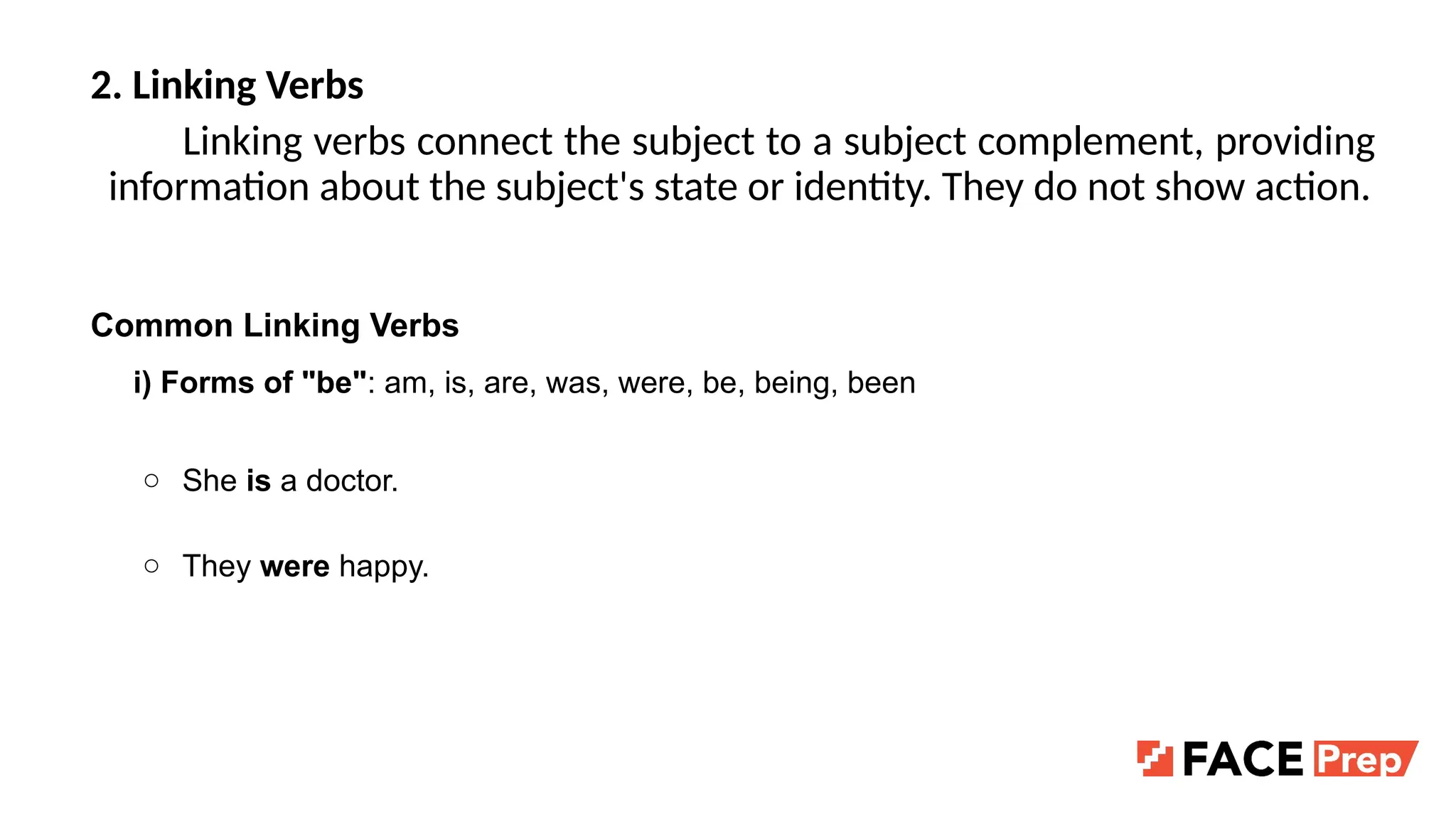 2. Linking Verbs
Linking verbs connect the subject to a subject complement, providing
information about the subject's state or identity. They do not show action.
Common Linking Verbs
i) Forms of "be": am, is, are, was, were, be, being, been
○ She is a doctor.
○ They were happy.
 