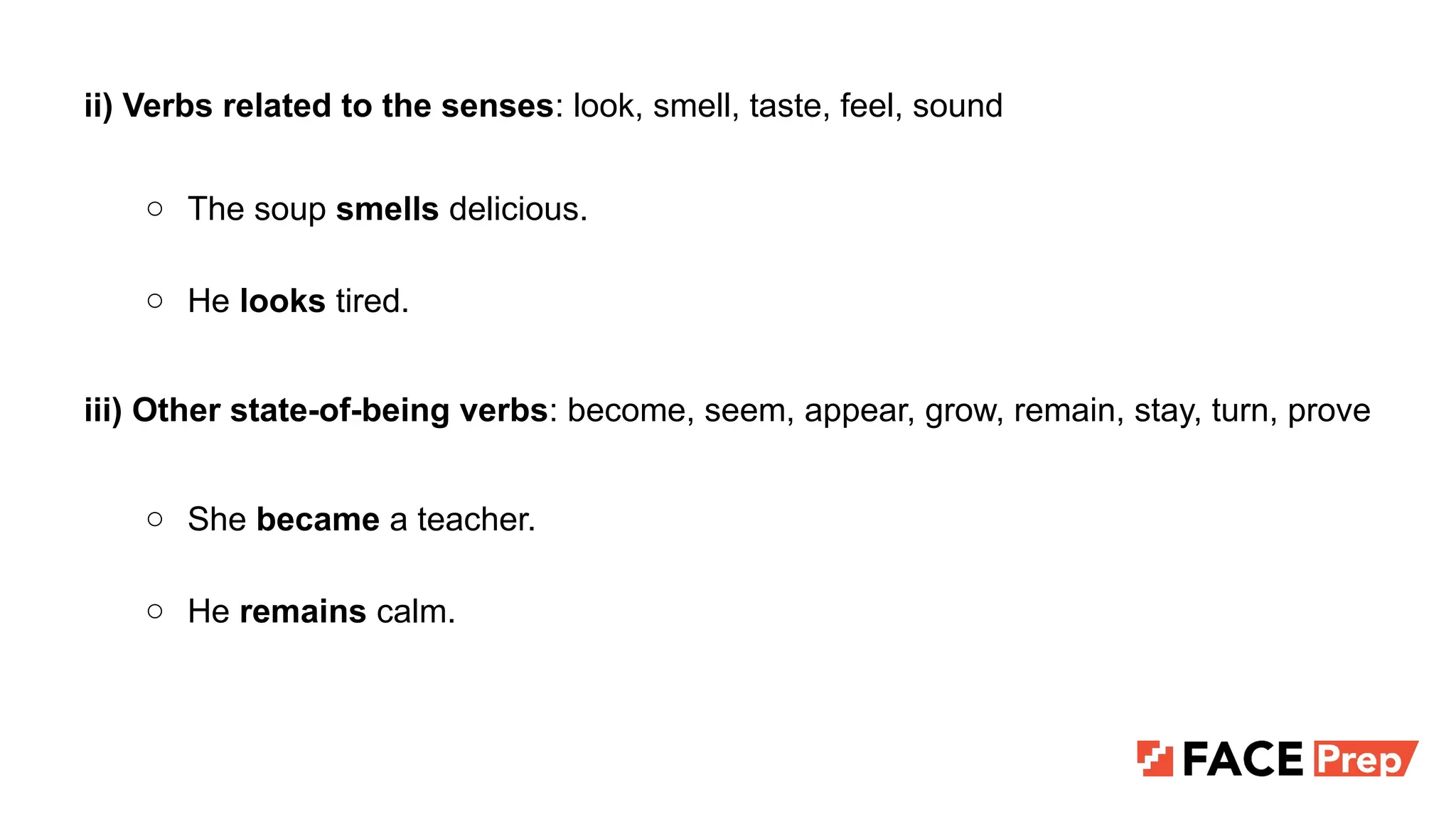 ii) Verbs related to the senses: look, smell, taste, feel, sound
○ The soup smells delicious.
○ He looks tired.
iii) Other state-of-being verbs: become, seem, appear, grow, remain, stay, turn, prove
○ She became a teacher.
○ He remains calm.
 