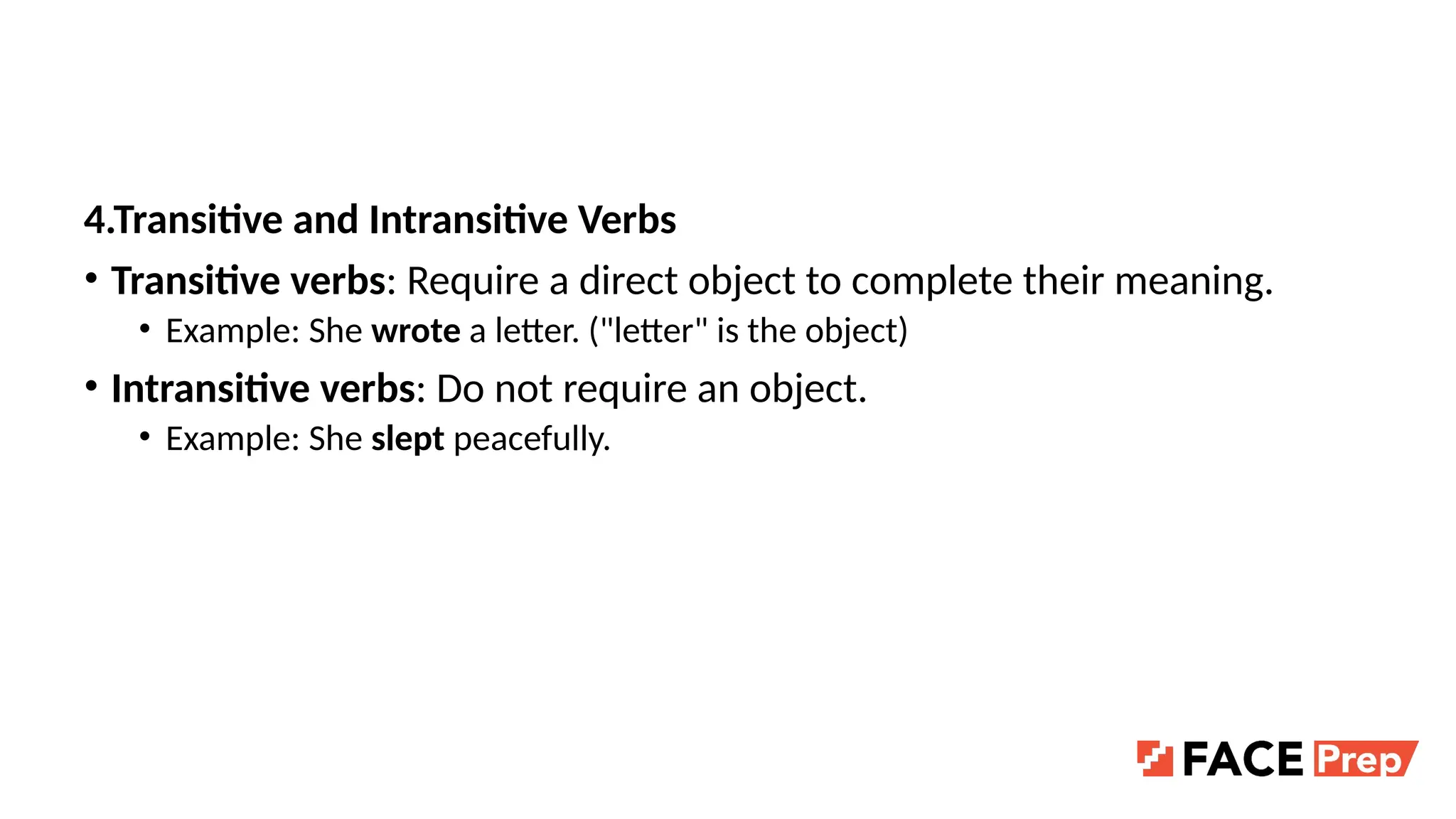 4.Transitive and Intransitive Verbs
• Transitive verbs: Require a direct object to complete their meaning.
• Example: She wrote a letter. ("letter" is the object)
• Intransitive verbs: Do not require an object.
• Example: She slept peacefully.
 