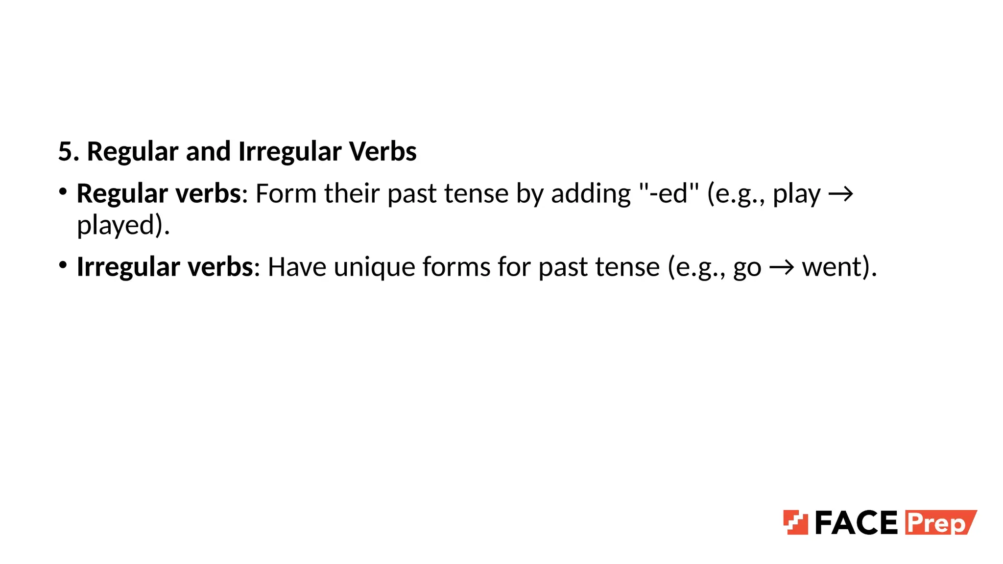 5. Regular and Irregular Verbs
• Regular verbs: Form their past tense by adding "-ed" (e.g., play →
played).
• Irregular verbs: Have unique forms for past tense (e.g., go → went).
 