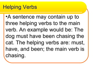 Helping Verbs A sentence may contain up to three helping verbs to the main verb. An example would be: The dog must have been chasing the cat. The helping verbs are: must, have, and been; the main verb is chasing. 