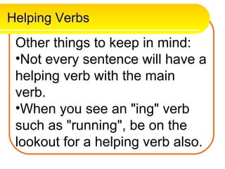 Helping Verbs
 Other things to keep in mind:
 •Not every sentence will have a
 helping verb with the main
 verb.
 •When you see an "ing" verb
 such as "running", be on the
 lookout for a helping verb also.
 
