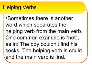 Helping Verbs

 •Sometimes there is another
 word which separates the
 helping verb from the main verb.
 One common example is "not",
 as in: The boy couldn't find his
 socks. The helping verb is could
 and the main verb is find.
 