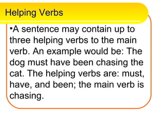 Helping Verbs
 •A sentence may contain up to
 three helping verbs to the main
 verb. An example would be: The
 dog must have been chasing the
 cat. The helping verbs are: must,
 have, and been; the main verb is
 chasing.
 