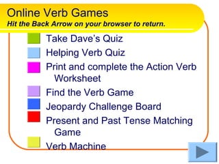 Online Verb Games
Hit the Back Arrow on your browser to return.

           Take Dave’s Quiz
           Helping Verb Quiz
           Print and complete the Action Verb
             Worksheet
           Find the Verb Game
           Jeopardy Challenge Board
           Present and Past Tense Matching
             Game
           Verb Machine
 