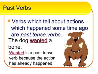 Past Verbs

 Verbs which tell about actions
  which happened some time ago
  are past tense verbs.
 The dog wanted a
 bone.
  Wanted is a past tense
  verb because the action
  has already happened.
 