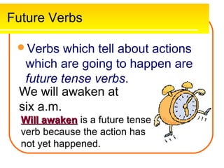 Future Verbs

 Verbs   which tell about actions
  which are going to happen are
  future tense verbs.
 We will awaken at
 six a.m.
  Will awaken is a future tense
  verb because the action has
  not yet happened.
 