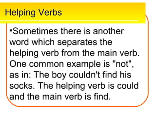 Helping Verbs

 •Sometimes there is another
 word which separates the
 helping verb from the main verb.
 One common example is "not",
 as in: The boy couldn't find his
 socks. The helping verb is could
 and the main verb is find.
 