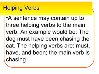 Helping Verbs
 •A sentence may contain up to
 three helping verbs to the main
 verb. An example would be: The
 dog must have been chasing the
 cat. The helping verbs are: must,
 have, and been; the main verb is
 chasing.
 