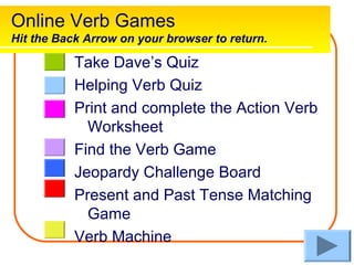 Online Verb Games
Hit the Back Arrow on your browser to return.

           Take Dave’s Quiz
           Helping Verb Quiz
           Print and complete the Action Verb
             Worksheet
           Find the Verb Game
           Jeopardy Challenge Board
           Present and Past Tense Matching
             Game
           Verb Machine
 