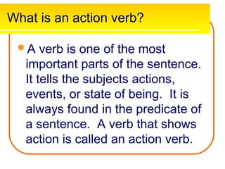 What is an action verb?

 A    verb is one of the most
   important parts of the sentence.
   It tells the subjects actions,
   events, or state of being. It is
   always found in the predicate of
   a sentence. A verb that shows
   action is called an action verb.
 