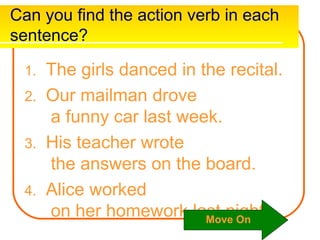 Can you find the action verb in each
sentence?

 1. The girls danced in the recital.
 2. Our mailman drove
    a funny car last week.
 3. His teacher wrote
    the answers on the board.
 4. Alice worked
    on her homework last night.
                         Move On
 