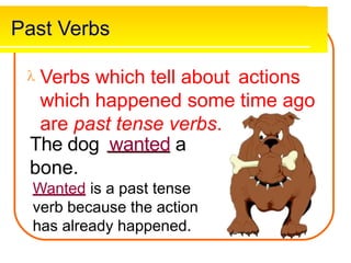 Past Verbs
 Verbs which tell about
which happened some
are past tense verbs.
The dog wanted a
actions
time ago
bone.
Wanted is a past tense
verb because the action
has already happened.
 