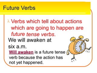 Future Verbs
 Verbs which tell about actions
which
future
We will
are going to happen
tense verbs.
awaken at
are
six a.m.
Will awaken is a future tense
verb because the action has
not yet happened.
 