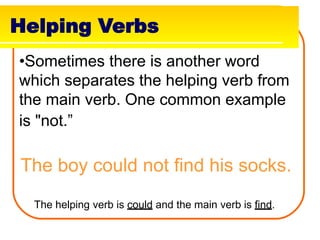 Helping Verbs
•Sometimes there is another word
which separates the helping verb from
the main verb. One common example
is "not.”
The boy could not find his socks.
The helping verb is could and the main verb is find.
 