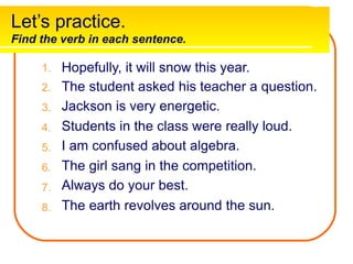 Let’s practice.
Find the verb in each sentence.
Hopefully, it will snow this year.
The student asked his teacher a question.
Jackson is very energetic.
Students in the class were really loud.
I am confused about algebra.
The girl sang in the competition.
Always do your best.
The earth revolves around the sun.
1.
2.
3.
4.
5.
6.
7.
8.
 