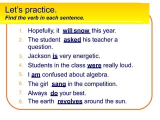 Let’s practice.
Find the verb in each sentence.
Hopefully, it will snow this year.
1.
2. The student asked his teacher a
question.
Jackson is very energetic.
Students in the class were really
I am confused about algebra.
The girl sang in the competition.
Always do your best.
3.
4.
5.
6.
7.
8.
loud.
The earth revolves around the sun.
 