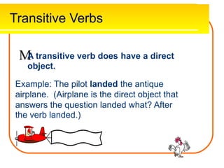 Transitive Verbs

A transitive verb does
object.
have a direct
Example: The pilot landed the antique
airplane. (Airplane is the direct object that
answers the question landed what? After
the verb landed.)
 