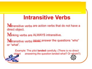 Intransitive Verbs

Intransitive verbs
direct object.

Linking verbs are

Intransitive verbs
or “what”.
are action verbs that do not have a
ALWAYS intransitive.
never answer the questions “who”
Example: The pilot landed carefully. (There is no direct
object answering the question landed what? Or whom?)
 