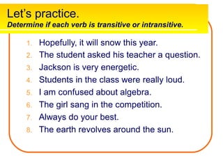 Let’s practice.
Determine if each verb is transitive or intransitive.
1. Hopefully, it will snow this year.
2. The student asked his teacher a question.
3. Jackson is very energetic.
4. Students in the class were really loud.
5. I am confused about algebra.
6. The girl sang in the competition.
7. Always do your best.
8. The earth revolves around the sun.
 