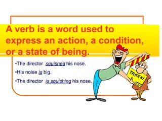 A verb is a word used to
express an action, a condition,
or a state of being.
•The director squished his nose.
•His noise is big.
•The director is squishing his nose.
 