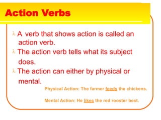 Action Verbs
 A verb that shows action is called an
action verb.
 The action verb tells what its subject
does.
 The action can either by physical or
mental.
Physical Action: The farmer feeds the chickens.
Mental Action: He likes the red rooster best.
 