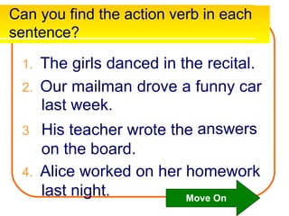 Can you find the action verb in each
sentence?
1. The girls danced in the recital.
2. Our mailman drove a
last week.
3 His teacher wrote the
on the board.
funny car
answers
4. Alice worked on her homework
last night. Move On
 