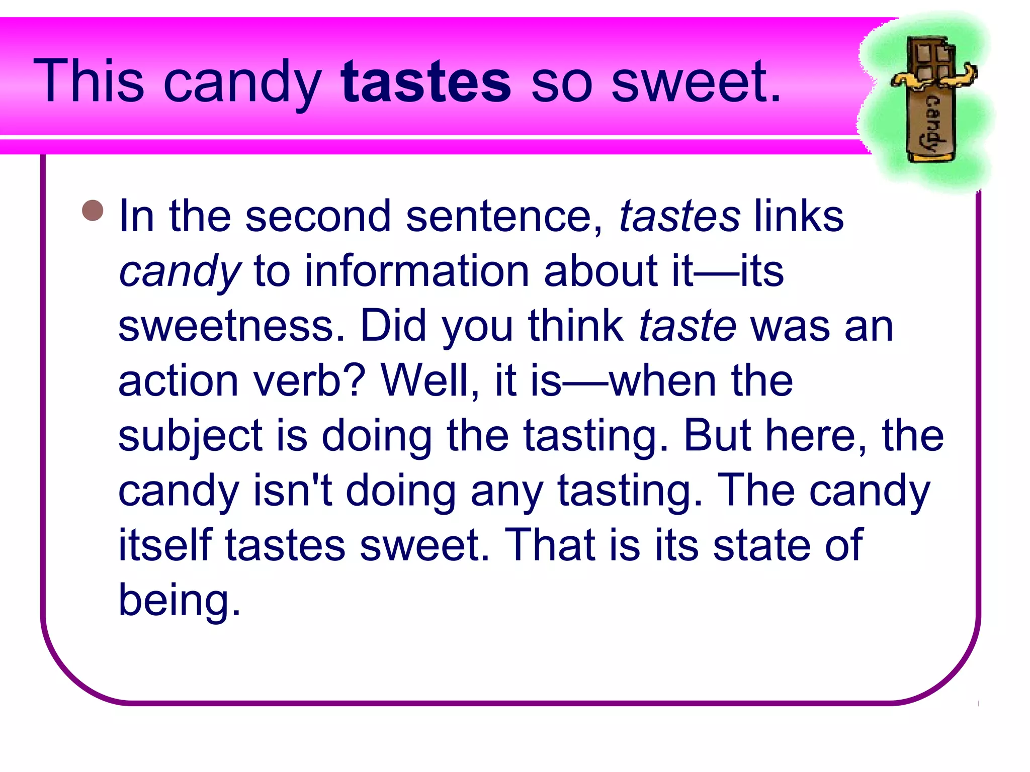 This candy tastes so sweet.

  In the second sentence, tastes links
   candy to information about it—its
   sweetness. Did you think taste was an
   action verb? Well, it is—when the
   subject is doing the tasting. But here, the
   candy isn't doing any tasting. The candy
   itself tastes sweet. That is its state of
   being.
 