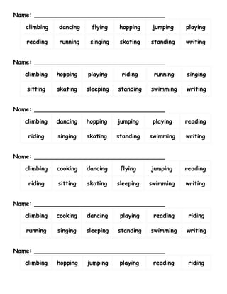 Name: ___________________________________

   climbing   dancing    flying     hopping    jumping   playing

   reading    running    singing    skating   standing   writing


Name: ___________________________________

   climbing   hopping   playing     riding     running   singing

   sitting    skating   sleeping   standing   swimming   writing


Name: ___________________________________

   climbing   dancing   hopping    jumping     playing   reading

    riding    singing   skating    standing   swimming   writing


Name: ___________________________________

   climbing   cooking   dancing     flying    jumping    reading

    riding    sitting   skating    sleeping   swimming   writing


Name: ___________________________________

   climbing   cooking   dancing     playing    reading    riding

   running    singing   sleeping   standing   swimming   writing


Name: ___________________________________

   climbing   hopping   jumping     playing    reading    riding
 