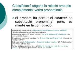 Classificació segons la relació amb els
complements: verbs pronominals

   El pronom ha perdut el caràcter de
    substitució pronominal però, es
    manté en la conjugació.
Aprimar-se, engreixar-se: Enguany has aconseguit aprimar-te moltíssim.
*Enguany has aconseguit aprimar moltíssim.
Assentar-se (caure bé, algun aliment): No se m’ha assentat bé el sopar.* No
m’ha sentat bé el sopar.
Desdejunar-se, menjar-se, beure’s: Avui no t'has desdejunat res? *Avui no has
desdejunat res?
Entrenar-se: Els futbolistes han d'entrenar-se tots els dies. *Els futbolistes han
d'entrenar tots els dies.
Pensar-se (quan significa 'creure‘): Què et penses que volia dir-nos el teu
oncle? *Què penses que volia dir-nos el teu oncle?
 