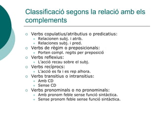 Classificació segons la relació amb els
complements
   Verbs copulatius/atributius o predicatius:
       Relacionen subj. i atrib.
       Relaciones subj. i pred.
   Verbs de règim o preposicionals:
       Porten compl. regits per preposició
   Verbs reflexius:
       L’acció recau sobre el subj.
   Verbs recíprocs:
       L’acció es fa i es rep alhora.
   Verbs transitius o intransitius:
       Amb CD
       Sense CD
   Verbs pronominals o no pronominals:
       Amb pronom feble sense funció sintàctica.
       Sense pronom feble sense funció sintàctica.
 