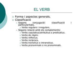 EL VERB
   Forma i aspectes generals.
   Classificació
       Segons        conjugació:        classificació   i
        particularitats.
          Verbs regulars i irregulars.
       Segons relació amb els complements:
          Verbs copulatius/atributius o predicatius.
          Verbs de règim.
          Verbs reflexius.
          Verbs recíprocs.
          Verbs transitius o intransitius.
          Verbs pronominals o no pronominals.
 