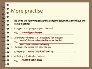More practise
Re-write the following sentences using modals so that they have theRe-write the following sentences using modals so that they have the
same meaning.same meaning.
1. I suggest that you get a good lawyer!
You ___________________________________________
2. A university degree isn’t necessary for that job.
You ___________________________________________
3. Perhaps my father will pick you up.
My father _______________________________________
4. 4. Eating is forbidden in class!
You ___________________________________________
should get a lawyershould get a lawyer
neednneedn’’t have a university degree for that jobt have a university degree for that job
dondon’’t have to have a university…t have to have a university…
may / might pick you upmay / might pick you up
mustnmustn’’t eat in classt eat in class
 